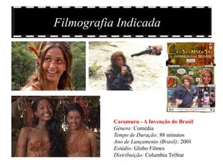 Filmografia Indicada




           Caramuru - A Invenção do Brasil
           Gênero: Comédia
           Tempo de Duração: 88 minutos
           Ano de Lançamento (Brasil): 2001
           Estúdio: Globo Filmes
           Distribuição: Columbia TriStar
 