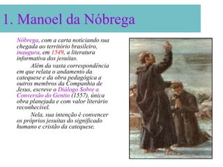 1. Manoel da Nóbrega
  Nóbrega, com a carta noticiando sua
  chegada ao território brasileiro,
  inaugura, em 1549, a literatura
  informativa dos jesuítas.
       Além da vasta correspondência
  em que relata o andamento da
  catequese e da obra pedagógica a
  outros membros da Companhia de
  Jesus, escreve o Diálogo Sobre a
  Conversão do Gentio (1557), única
  obra planejada e com valor literário
  reconhecível.
       Nela, sua intenção é convencer
  os próprios jesuítas do significado
  humano e cristão da catequese.
 