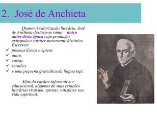 2. José de Anchieta
         Quanto à valorização literária, José
    de Anchieta destaca-se como o único
    autor desta época cuja produção
    extrapola o caráter meramente histórico.
    Escreveu:
   poemas líricos e épicos
   autos,
   cartas,
   sermões
   e uma pequena gramática da língua tupi.

          Além do caráter informativo e
    educacional, algumas de suas criações
    literárias visavam, apenas, satisfazer sua
    vida espiritual.
 