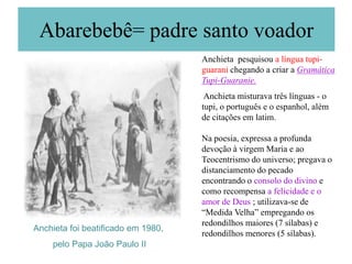 Abarebebê= padre santo voador
                                    Anchieta pesquisou a língua tupi-
                                    guarani chegando a criar a Gramática
                                    Tupi-Guaranie.
                                     Anchieta misturava três línguas - o
                                    tupi, o português e o espanhol, além
                                    de citações em latim.

                                    Na poesia, expressa a profunda
                                    devoção à virgem Maria e ao
                                    Teocentrismo do universo; pregava o
                                    distanciamento do pecado
                                    encontrando o consolo do divino e
                                    como recompensa a felicidade e o
                                    amor de Deus ; utilizava-se de
                                    “Medida Velha” empregando os
                                    redondilhos maiores (7 sílabas) e
Anchieta foi beatificado em 1980,
                                    redondilhos menores (5 sílabas).
    pelo Papa João Paulo II
 