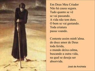 Em Deus Meu Criador
Não há causa segura.
Tudo quanto se vê
se vai passando.
A vida não tem dura.
O bem se vai gastando.
Toda criatura
passa voando.

Contente assim minh’alma.
do doce amor de Deus
toda ferida,
o mundo deixa calma,
buscando a outra vida,
na qual se deseja ser
absorvida.
             José de Anchieta
 