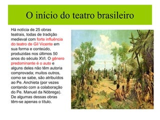 O início do teatro brasileiro
Há notícia de 25 obras
teatrais, todas de tradição
medieval com forte influência
do teatro de Gil Vicente em
sua forma e conteúdo,
produzidas nos últimos 50
anos do século XVI. O gênero
predominante é o auto e
alguns deles não têm autoria
comprovada; muitos outros,
como se sabe, são atribuídos
ao Pe. Anchieta (por vezes
contando com a colaboração
do Pe. Manuel da Nóbrega).
De algumas dessas obras
têm-se apenas o título.
 