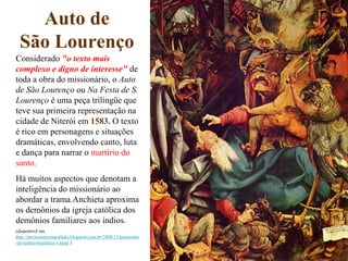Auto de
 São Lourenço
Considerado "o texto mais
complexo e digno de interesse" de
toda a obra do missionário, o Auto
de São Lourenço ou Na Festa de S.
Lourenço é uma peça trilíngüe que
teve sua primeira representação na
cidade de Niterói em 1583. O texto
é rico em personagens e situações
dramáticas, envolvendo canto, luta
e dança para narrar o martírio do
santo.
Há muitos aspectos que denotam a
inteligência do missionário ao
abordar a trama.Anchieta aproxima
os demônios da igreja católica dos
demônios familiares aos índios.
(disponível em
http://pavimentocraquelado.blogspot.com.br/2008/12/panorama
-do-teatro-brasileiro-1.html )
 