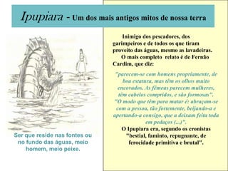 Ipupiara - Um dos mais antigos mitos de nossa terra
                                   Inimigo dos pescadores, dos
                               garimpeiros e de todos os que tiram
                               proveito das águas, mesmo as lavadeiras.
                                  O mais completo relato é de Fernão
                               Cardim, que diz:
                                "parecem-se com homens propriamente, de
                                   boa estatura, mas têm os olhos muito
                                 encovados. As fêmeas parecem mulheres,
                                 têm cabelos compridos, e são formosas".
                               "O modo que têm para matar é: abraçam-se
                                com a pessoa, tão fortemente, beijando-a e
                               apertando-a consigo, que a deixam feita toda
                                             em pedaços (...)".
                                   O Ipupiara era, segundo os cronistas
Ser que reside nas fontes ou        "bestial, faminto, repugnante, de
 no fundo das águas, meio             ferocidade primitiva e brutal".
    homem, meio peixe.
 