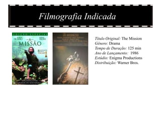 Filmografia Indicada

              Título Original: The Mission
              Gênero: Drama
              Tempo de Duração: 125 min
              Ano de Lançamento: 1986
              Estúdio: Enigma Productions
              Distribuição: Warner Bros.
 
