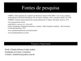 Fontes de pesquisa
   •ABREU, João Capistrano de. Capítulos de História Colonial (1550-1800). 4. ed. revista, anotada e
   prefaciada por José Honório Rodrigues. Rio de Janeiro: Briguiet, 1954. A primeira edição é de 1928.
   •AMORA, Antonio Soares.História da Literatura Brasileira. 8ª Edição. São Paulo: Saraiva, 1974.
   •www.guesaerrante.com.br
   •ANCHIETA, José de, S.J. 1534-1597,
   Cartas, informações, fragmentos historicos e sermões / Padre Joseph de Anchieta. - Rio de Janeiro :
   Civilização Brasileira, 1933.
   •www.quadrinhosdehistoria.com/Galeria.html
   •www.portalsaofrancisco.com.br




                                       Pesquisa e Organização

Profa. Cláudia Heloísa Cunha Andria
Graduada em Letras- Unisantos
Contato: clauheloisa@yahoo.com.br
 