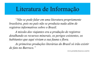 Literatura de Informação
     “Não se pode falar em uma literatura propriamente
brasileira, pois no país não se produzia nada além de
registros informativos sobre o Brasil.
     A missão dos viajantes era a produção de registros
detalhando os recursos minerais, os perigos existentes, os
habitantes que aqui viviam a sua fauna e flora.
     As primeiras produções literárias do Brasil só irão existir
de fato no Barroco.”
                                              (www.portalsão francisco.com.br)
 