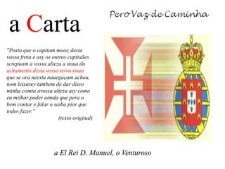 a Carta
"Posto que o capitam moor, desta
vossa frota e asy os outros capitaães
screpuam a vossa alteza a noua do
achamento desta vossa terra noua
que se ora neesta nauegaçam achou,
nom leixarey tambem de dar disso
minha comta avossa alteza asy como
eu milhar poder aimda que pera o
bem contar e falar o saiba pior que
todos fazer.“
                        (texto original)




                      a El Rei D. Manuel, o Venturoso
 