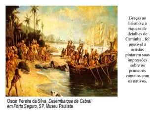 Graças ao
  lirismo e à
  riqueza de
 detalhes de
Caminha , foi
  possível a
     artistas
pintarem suas
 impressões
    sobre os
   primeiros
contatos com
 os nativos.
 
