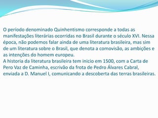 O período denominado Quinhentismo corresponde a todas as
manifestações literárias ocorridas no Brasil durante o século XVI. Nessa
época, não podemos falar ainda de uma literatura brasileira, mas sim
de um literatura sobre o Brasil, que denota a comovisão, as ambições e
as intenções do homem europeu.
A historia da literatura brasileira tem inicio em 1500, com a Carta de
Pero Vaz de Caminha, escrivão da frota de Pedro Álvares Cabral,
enviada a D. Manuel I, comunicando a descoberta das terras brasileiras.
 