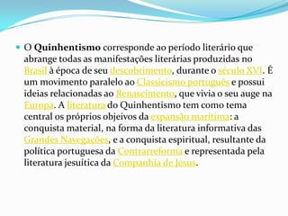  O Quinhentismo corresponde ao período literário que
 abrange todas as manifestações literárias produzidas no
 Brasil à época de seu descobrimento, durante o século XVI. É
 um movimento paralelo ao Classicismo português e possui
 ideias relacionadas ao Renascimento, que vivia o seu auge na
 Europa. A literatura do Quinhentismo tem como tema
 central os próprios objeivos da expansão marítima: a
 conquista material, na forma da literatura informativa das
 Grandes Navegações, e a conquista espiritual, resultante da
 política portuguesa da Contrarreforma e representada pela
 literatura jesuítica da Companhia de Jesus.
 