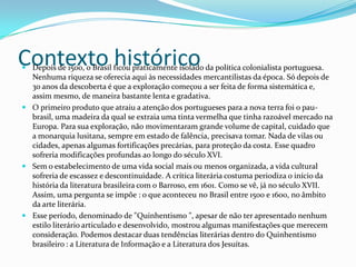 Contexto histórico
 Depois de 1500, o Brasil ficou praticamente isolado da política colonialista portuguesa.
  Nenhuma riqueza se oferecia aqui às necessidades mercantilistas da época. Só depois de
  30 anos da descoberta é que a exploração começou a ser feita de forma sistemática e,
  assim mesmo, de maneira bastante lenta e gradativa.
 O primeiro produto que atraiu a atenção dos portugueses para a nova terra foi o pau-
  brasil, uma madeira da qual se extraia uma tinta vermelha que tinha razoável mercado na
  Europa. Para sua exploração, não movimentaram grande volume de capital, cuidado que
  a monarquia lusitana, sempre em estado de falência, precisava tomar. Nada de vilas ou
  cidades, apenas algumas fortificações precárias, para proteção da costa. Esse quadro
  sofreria modificações profundas ao longo do século XVI.
 Sem o estabelecimento de uma vida social mais ou menos organizada, a vida cultural
  sofreria de escassez e descontinuidade. A crítica literária costuma periodiza o início da
  história da literatura brasileira com o Barroso, em 1601. Como se vê, já no século XVII.
  Assim, uma pergunta se impõe : o que aconteceu no Brasil entre 1500 e 1600, no âmbito
  da arte literária.
 Esse período, denominado de "Quinhentismo ", apesar de não ter apresentado nenhum
  estilo literário articulado e desenvolvido, mostrou algumas manifestações que merecem
  consideração. Podemos destacar duas tendências literárias dentro do Quinhentismo
  brasileiro : a Literatura de Informação e a Literatura dos Jesuítas.
 
