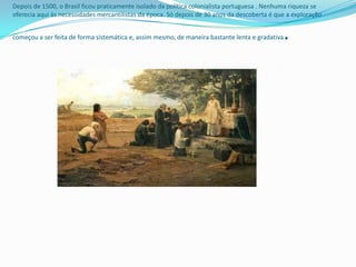 Depois de 1500, o Brasil ficou praticamente isolado da política colonialista portuguesa . Nenhuma riqueza se
oferecia aqui às necessidades mercantilistas da época. Só depois de 30 anos da descoberta é que a exploração


começou a ser feita de forma sistemática e, assim mesmo, de maneira bastante lenta e gradativa   .
 