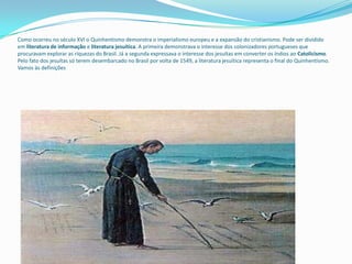 Como ocorreu no século XVI o Quinhentismo demonstra o imperialismo europeu e a expansão do cristianismo. Pode ser dividido
em literatura de informação e literatura jesuítica. A primeira demonstrava o interesse dos colonizadores portugueses que
procuravam explorar as riquezas do Brasil. Já a segunda expressava o interesse dos jesuítas em converter os índios ao Catolicismo.
Pelo fato dos jesuítas só terem desembarcado no Brasil por volta de 1549, a literatura jesuítica representa o final do Quinhentismo.
Vamos às definições
 