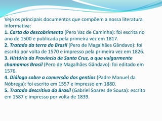 Veja os principais documentos que compõem a nossa literatura
informativa:
1. Carta do descobrimento (Pero Vaz de Caminha): foi escrita no
ano de 1500 e publicada pela primeira vez em 1817.
2. Tratado da terra do Brasil (Pero de Magalhães Gândavo): foi
escrito por volta de 1570 e impresso pela primeira vez em 1826.
3. História da Província de Santa Cruz, a que vulgarmente
chamamos Brasil (Pero de Magalhães Gândavo): foi editado em
1576.
4. Diálogo sobre a conversão dos gentios (Padre Manuel da
Nóbrega): foi escrito em 1557 e impresso em 1880.
5. Tratado descritivo do Brasil (Gabriel Soares de Sousa): escrito
em 1587 e impresso por volta de 1839.
 