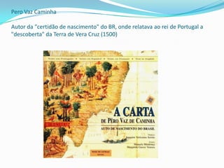 Pero Vaz Caminha

Autor da "certidão de nascimento" do BR, onde relatava ao rei de Portugal a
"descoberta" da Terra de Vera Cruz (1500)
 