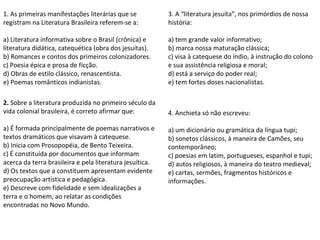 1. As primeiras manifestações literárias que se 
registram na Literatura Brasileira referem-se a:
 
a) Literatura informativa sobre o Brasil (crônica) e 
literatura didática, catequética (obra dos jesuítas).
b) Romances e contos dos primeiros colonizadores.
c) Poesia épica e prosa de ficção.
d) Obras de estilo clássico, renascentista.
e) Poemas românticos indianistas.
2. Sobre a literatura produzida no primeiro século da 
vida colonial brasileira, é correto afirmar que:
 
a) É formada principalmente de poemas narrativos e 
textos dramáticos que visavam à catequese.
b) Inicia com Prosopopéia, de Bento Teixeira.
c) É constituída por documentos que informam 
acerca da terra brasileira e pela literatura jesuítica.
d) Os textos que a constituem apresentam evidente 
preocupação artística e pedagógica.
e) Descreve com fidelidade e sem idealizações a 
terra e o homem, ao relatar as condições 
encontradas no Novo Mundo.
 
3. A “literatura jesuíta”, nos primórdios de nossa 
história:
 
a) tem grande valor informativo;
b) marca nossa maturação clássica;
c) visa à catequese do índio, à instrução do colono 
e sua assistência religiosa e moral;
d) está a serviço do poder real;
e) tem fortes doses nacionalistas. 
4. Anchieta só não escreveu:
 
a) um dicionário ou gramática da língua tupi;
b) sonetos clássicos, à maneira de Camões, seu 
contemporâneo;
c) poesias em latim, portugueses, espanhol e tupi;
d) autos religiosos, à maneira do teatro medieval;
e) cartas, sermões, fragmentos históricos e 
informações.
 