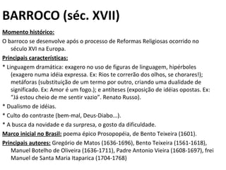 BARROCO (séc. XVII)
Momento histórico:
O barroco se desenvolve após o processo de Reformas Religiosas ocorrido no 
século XVI na Europa. 
Principais características:
* Linguagem dramática: exagero no uso de figuras de linguagem, hipérboles 
(exagero numa idéia expressa. Ex: Rios te correrão dos olhos, se chorares!); 
metáforas (substituição de um termo por outro, criando uma dualidade de 
significado. Ex: Amor é um fogo.); e antíteses (exposição de idéias opostas. Ex: 
“Já estou cheio de me sentir vazio”. Renato Russo).
* Dualismo de idéias.
* Culto do contraste (bem-mal, Deus-Diabo...).
* A busca da novidade e da surpresa, o gosto da dificuldade.
Marco inicial no Brasil: poema épico Prosopopéia, de Bento Teixeira (1601).
Principais autores: Gregório de Matos (1636-1696), Bento Teixeira (1561-1618), 
Manuel Botelho de Oliveira (1636-1711), Padre Antonio Vieira (1608-1697), frei 
Manuel de Santa Maria Itaparica (1704-1768)
 