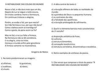 À INSTABILIDADE DAS COUSAS DO MUNDO
Nasce o Sol, e não dura mais que um dia,
Depois da Luz se segue a noite escura,
Em tristes sombras morre a formosura,
Em continuas tristezas a alegrias,
Porém, se acaba o Sol, por que nascia?
Se é tão formosa a Luz, por que não dura?
Como a beleza assim se transfigura?
Como o gosto, da pena assim se fia?
Mas no Sol, e na Luz falte a firmeza,
Na formosura não se dê constância,
E na alegria, sinta-se triste.
Começa o mundo enfim pela ignorância
A firmeza somente na inconstância.
Gregório de Matos
1. No texto predominaram as imagens:
a) olfativas; b) gustativas;
c) auditivas; d) táteis;
e) visuais.
2. A idéia central do texto é:
a) a duração efêmera de todas as realidades do
mundo;
b) a grandeza de Deus e a pequenez humana;
c) os contrastes da vida;
d) a falsidade das aparências;
e) a duração prolongada do sofrimento.
3. Qual é o elemento barroco mais característico
da 1ª estrofe?
a) disposição antitética da frase;
b) cultismo;
c) estrutura bimembre;
d) concepção teocênctrica;
e) estrutura correlativa, disseminativa e recoletiva.
4. Retire exemplos de antíteses da poesia.
5. Cite versos que comprove o título da poesia “À
INSTABILIDADE DAS COUSAS DO MUNDO”.
 