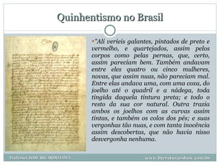 Quinhentismo no Brasil "Ali veríeis galantes, pintados de preto e vermelho, e quartejados, assim pelos corpos como pelas pernas, que, certo, assim pareciam bem. Também andavam entre eles quatro ou cinco mulheres, novas, que assim nuas, não pareciam mal. Entre elas andava uma, com uma coxa, do joelho até o quadril e a nádega, toda tingida daquela tintura preta; e todo o resto da sua cor natural. Outra trazia ambos os joelhos com as curvas assim tintas, e também os colos dos pés; e suas vergonhas tão nuas, e com tanta inocência assim descobertas, que não havia nisso desvergonha nenhuma.   www.literaturaeshow.com.br Professor JOSE RICARDO LIMA 