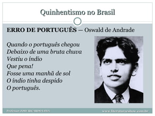 Quinhentismo no Brasil ERRO DE PORTUGUÊS  — Oswald de Andrade Quando o português chegou Debaixo de uma bruta chuva Vestiu o índio Que pena!  Fosse uma manhã de sol O índio tinha despido O português.  www.literaturaeshow.com.br Professor JOSE RICARDO LIMA 