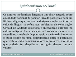 Quinhentismo no Brasil Os autores modernistas lançaram um olhar aguçado sobre a realidade nacional. O poema “Erro de português” tem um título ambíguo que, em vez de designar um desvio à norma culta da língua, se refere aos problemas da colonização. Oswald de Andrade questiona a intervenção europeia na cultura indígena. Além de aspectos formais inovadores — o verso livre, a ausência de pontuação e o efeito de humor —, o autor estabelece uma contraposição entre o português, que veste o índio com seus valores repressivos, e o índio, que poderia ter despido o português desses mesmos valores.  www.literaturaeshow.com.br Professor JOSE RICARDO LIMA 