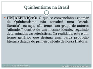 Quinhentismo no Brasil (IN)DEFINIÇÃO:  O que se convencionou chamar de Quinhentismo não constitui uma "escola literária", ou seja, não temos um grupo de autores "afinados" dentro de um mesmo ideário, seguindo determinadas características. Na realidade, este é um termo genérico que designa uma parca produção literária datada do primeiro século de nossa História. www.literaturaeshow.com.br Professor JOSE RICARDO LIMA 