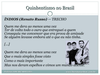 Quinhentismo no Brasil ÍNDIOS (Renato Russo)  — TRECHO Quem me dera ao menos uma vez Ter de volta todo o ouro que entreguei a quem Conseguiu me convencer que era prova de amizade Se alguém levasse embora até o que eu não tinha. [...] Quem me dera ao menos uma vez Que o mais simples fosse visto Como o mais importante Mas nos deram espelhos e vimos um mundo doente. www.literaturaeshow.com.br Professor JOSE RICARDO LIMA 