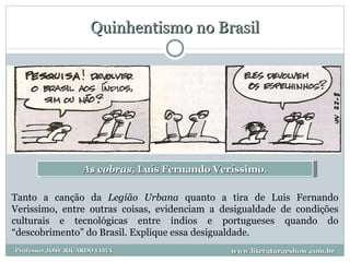 Quinhentismo no Brasil As cobras , Luís Fernando Veríssimo. Tanto a canção da  Legião Urbana  quanto a tira de Luis Fernando Verissimo, entre outras coisas, evidenciam a desigualdade de condições culturais e tecnológicas entre índios e portugueses quando do “descobrimento” do Brasil. Explique essa desigualdade. www.literaturaeshow.com.br Professor JOSE RICARDO LIMA 