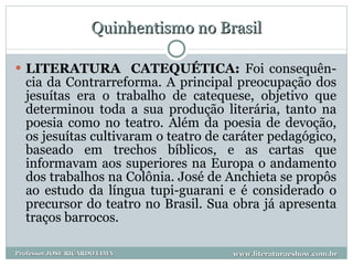 Quinhentismo no Brasil LITERATURA  CATEQUÉTICA:  Foi consequên-cia da Contrarreforma. A principal preocupação dos jesuítas era o trabalho de catequese, objetivo que determinou toda a sua produção literária, tanto na poesia como no teatro. Além da poesia de devoção, os jesuítas cultivaram o teatro de caráter pedagógico, baseado em trechos bíblicos, e as cartas que informavam aos superiores na Europa o andamento dos trabalhos na Colônia. José de Anchieta se propôs ao estudo da língua tupi-guarani e é considerado o precursor do teatro no Brasil. Sua obra já apresenta traços barrocos. www.literaturaeshow.com.br Professor JOSE RICARDO LIMA 