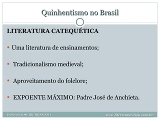 Quinhentismo no Brasil LITERATURA CATEQUÉTICA Uma literatura de ensinamentos; Tradicionalismo medieval; Aproveitamento do folclore; EXPOENTE MÁXIMO: Padre José de Anchieta. www.literaturaeshow.com.br Professor JOSE RICARDO LIMA 