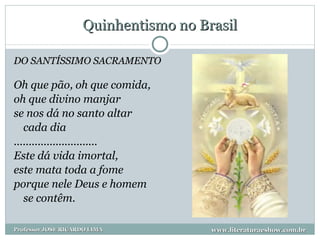 Quinhentismo no Brasil DO SANTÍSSIMO SACRAMENTO Oh que pão, oh que comida, oh que divino manjar se nos dá no santo altar cada dia ............................ Este dá vida imortal, este mata toda a fome porque nele Deus e homem se contêm.  www.literaturaeshow.com.br Professor JOSE RICARDO LIMA 