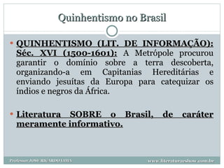 Quinhentismo no Brasil QUINHENTISMO (LIT. DE INFORMAÇÃO): Séc. XVI (1500-1601):   A Metrópole procurou garantir o domínio sobre a terra descoberta, organizando-a em Capitanias Hereditárias e enviando jesuítas da Europa para catequizar os índios e negros da África.  Literatura SOBRE o Brasil, de caráter meramente informativo. www.literaturaeshow.com.br Professor JOSE RICARDO LIMA 