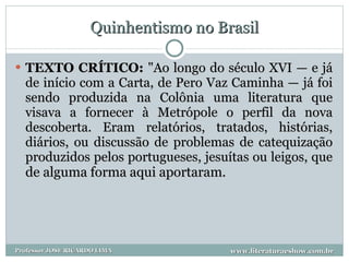 Quinhentismo no Brasil TEXTO CRÍTICO:  "Ao longo do século XVI — e já de início com a Carta, de Pero Vaz Caminha — já foi sendo produzida na Colônia uma literatura que visava a fornecer à Metrópole o perfil da nova descoberta. Eram relatórios, tratados, histórias, diários, ou discussão de problemas de catequização produzidos pelos portugueses, jesuítas ou leigos, que  de alguma forma aqui aportaram.  www.literaturaeshow.com.br Professor JOSE RICARDO LIMA 