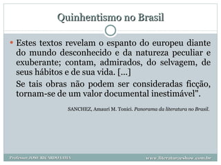 Quinhentismo no Brasil Estes textos revelam o espanto do europeu diante do mundo desconhecido e da natureza peculiar e exuberante; contam, admirados, do selvagem, de seus hábitos e de sua vida. [...] Se tais obras não podem ser consideradas ficção, tornam-se de um valor documental inestimável". SANCHEZ, Amauri M. Tonici.  Panorama da literatura no Brasil .  www.literaturaeshow.com.br Professor JOSE RICARDO LIMA 