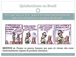 Quinhentismo no Brasil Por que não se teve  uma Literatura propriamente dita nos primeiros cem anos do Brasil? MOTIVO 2:  Porque os poucos homens que para cá vieram não eram intelectualmente capazes de produzir Literatura. www.literaturaeshow.com.br Professor JOSE RICARDO LIMA 