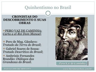 Quinhentismo no Brasil CRONISTAS DO DESCOBRIMENTO E SUAS OBRAS PERO VAZ DE CAMINHA:  Carta a el-Rei Dom Manoel ; Pero de Mag. Gândavo:  Tratado da Terra do Brasil ; Gabriel Soares de Sousa:  Tratado Descritivo do Brasil ; Ambrósio Fernandes Brandão:  Diálogos das Grandezas do Brasil . Pero Vaz de Caminha  www.literaturaeshow.com.br Professor JOSE RICARDO LIMA 