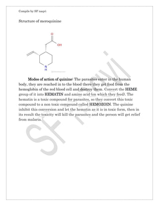 Compile by SF naqvi
Structure of meroquinine
Modes of action of quinine: The parasites enter in the human
body, they are reached in to the blood there they get food from the
hemoglobin of the red blood cell and destroy them. Convert the HEME
group of it into HEMATIN and amino acid (on which they feed). The
hematin is a toxic compound for parasites, so they convert this toxic
compound to a non toxic compound called HEMOZOIN. The quinine
inhibit this conversion and let the hematin as it is in toxic form, then in
its result the toxicity will kill the parasites and the person will get relief
from malaria.
 