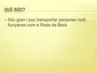 QUÈ SÓC?
 Sóc gran i puc transportar persones molt
llunyanes com a Roda de Berà.
 