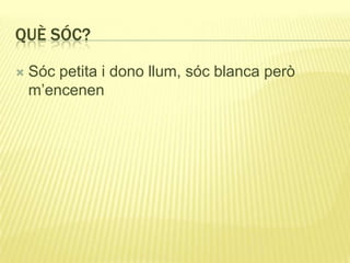 QUÈ SÓC?
 Sóc petita i dono llum, sóc blanca però
m’encenen
 