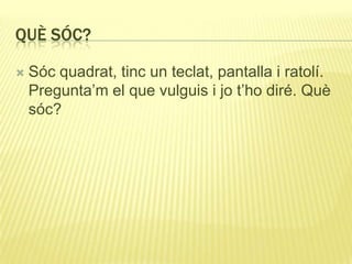 QUÈ SÓC?
 Sóc quadrat, tinc un teclat, pantalla i ratolí.
Pregunta’m el que vulguis i jo t’ho diré. Què
sóc?
 