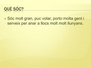 QUÈ SÓC?
 Sóc molt gran, puc volar, porto molta gent i
serveix per anar a llocs molt molt llunyans.
 