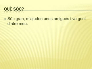 QUÈ SÓC?
 Sóc gran, m’ajuden unes amigues i va gent
dintre meu.
 