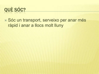 QUÈ SÓC?
 Sóc un transport, serveixo per anar més
ràpid i anar a llocs molt lluny
 