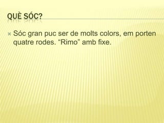 QUÈ SÓC?
 Sóc gran puc ser de molts colors, em porten
quatre rodes. “Rimo” amb fixe.
 
