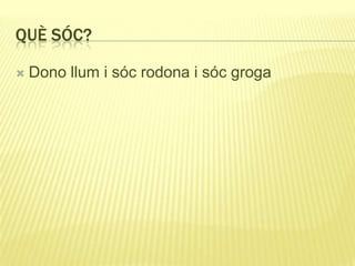 QUÈ SÓC?
 Dono llum i sóc rodona i sóc groga
 