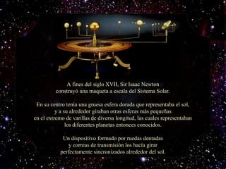 A fines del siglo XVII, Sir Isaac NewtonA fines del siglo XVII, Sir Isaac Newton
construyó una maqueta a escala del Sistema Solar.construyó una maqueta a escala del Sistema Solar.
En su centro tenía una gruesa esfera dorada que representaba el sol,En su centro tenía una gruesa esfera dorada que representaba el sol,
y a su alrededor giraban otras esferas más pequeñasy a su alrededor giraban otras esferas más pequeñas
en el extremo de varillas de diversa longitud, las cuales representabanen el extremo de varillas de diversa longitud, las cuales representaban
los diferentes planetas entonces conocidos.los diferentes planetas entonces conocidos.
Un dispositivo formado por ruedas dentadasUn dispositivo formado por ruedas dentadas
y correas de transmisión los hacía girary correas de transmisión los hacía girar
perfectamente sincronizados alrededor del sol.perfectamente sincronizados alrededor del sol.
 