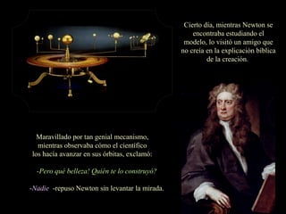 Cierto día, mientras Newton se
encontraba estudiando el
modelo, lo visitó un amigo que
no creía en la explicación bíblica
de la creación.
Maravillado por tan genial mecanismo,
mientras observaba cómo el científico
los hacía avanzar en sus órbitas, exclamó:
 -Pero qué belleza! Quién te lo construyó?
-Nadie -repuso Newton sin levantar la mirada.
 