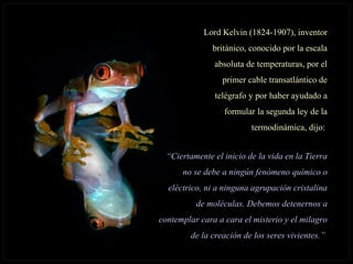 Lord Kelvin (1824-1907), inventorLord Kelvin (1824-1907), inventor
británico, conocido por la escalabritánico, conocido por la escala
absoluta de temperaturas, por elabsoluta de temperaturas, por el
primer cable transatlántico deprimer cable transatlántico de
telégrafo y por haber ayudado atelégrafo y por haber ayudado a
formular la segunda ley de laformular la segunda ley de la
termodinámica, dijo:termodinámica, dijo:
““Ciertamente el inicio de la vida en la TierraCiertamente el inicio de la vida en la Tierra
no se debe a ningún fenómeno químico ono se debe a ningún fenómeno químico o
eléctrico, ni a ninguna agrupación cristalinaeléctrico, ni a ninguna agrupación cristalina
de moléculas. Debemos detenernos ade moléculas. Debemos detenernos a
contemplar cara a cara el misterio y el milagrocontemplar cara a cara el misterio y el milagro
de la creación de los seres vivientes.”de la creación de los seres vivientes.”
 