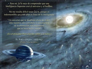 Para mí, la fe nace de comprender que unaPara mí, la fe nace de comprender que una
Inteligencia Suprema creó el universo y al hombre.Inteligencia Suprema creó el universo y al hombre.
No me resulta difícil tener esa fe, porque esNo me resulta difícil tener esa fe, porque es
indesmentible que todo plan es fruto de la inteligencia.indesmentible que todo plan es fruto de la inteligencia.
Un universo que se despliega pleno de ordenUn universo que se despliega pleno de orden
ante nuestros ojos corrobora la autenticidadante nuestros ojos corrobora la autenticidad
de la afirmación más majestuosade la afirmación más majestuosa
que se haya hecho jamás:que se haya hecho jamás:
«En el principio Dios creó los cielos y la tierra.»«En el principio Dios creó los cielos y la tierra.»
Dr. Arthur ComptonDr. Arthur Compton, (1892-1962), (1892-1962)
(Premio Nobel de física(Premio Nobel de física ))
 